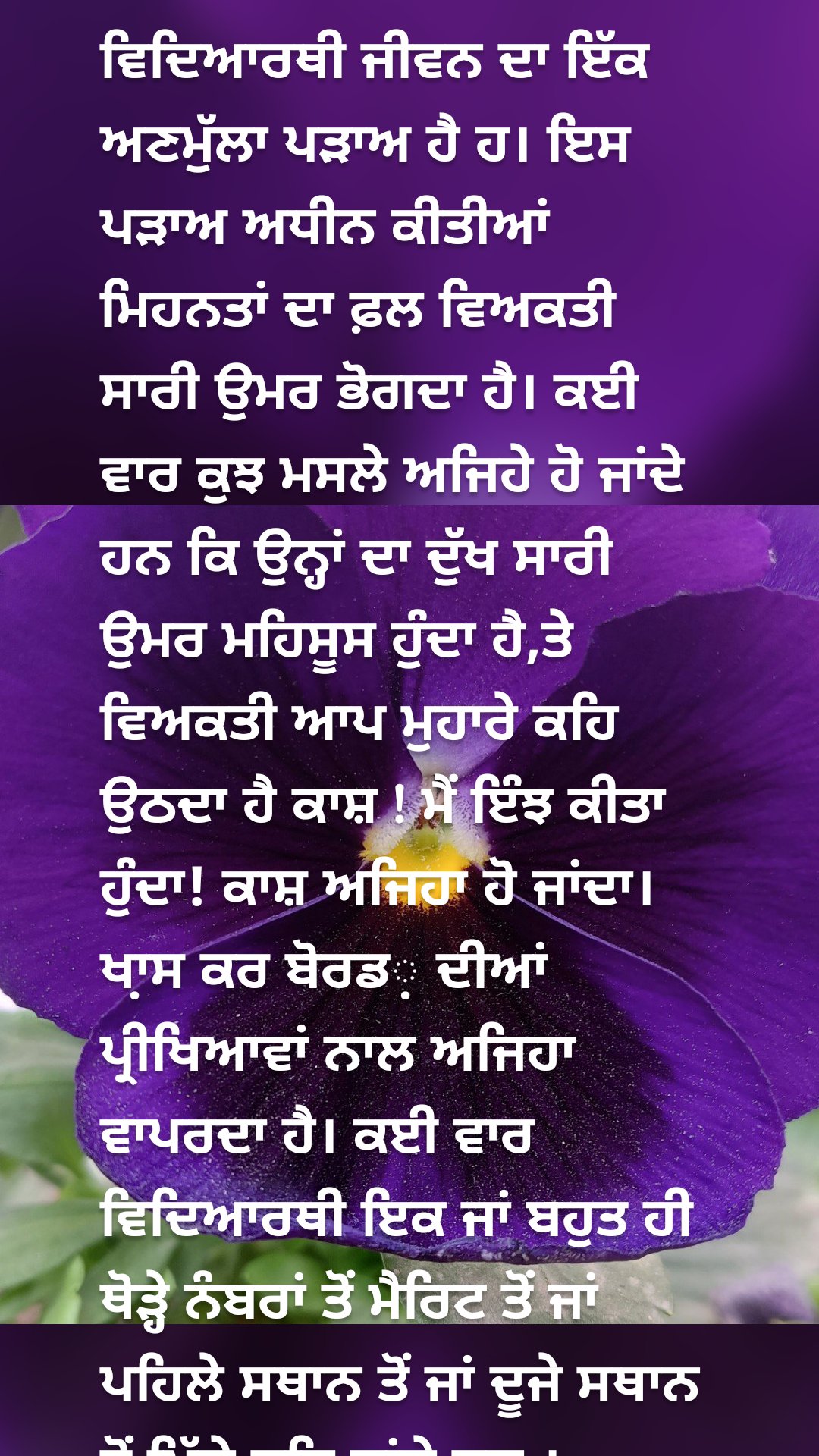 ਵਿਦਿਆਰਥੀ ਜੀਵਨ ਦਾ ਇੱਕ ਅਣਮੁੱਲਾ ਪੜਾਅ ਹੈ ਹ। ਇਸ ਪੜਾਅ ਅਧੀਨ ਕੀਤੀਆਂ ਮਿਹਨਤਾਂ ਦਾ ਫ਼ਲ ਵਿਅਕਤੀ ਸਾਰੀ ਉਮਰ ਭੋਗਦਾ ਹੈ। ਕਈ ਵਾਰ ਕੁਝ ਮਸਲੇ ਅਜਿਹੇ ਹੋ ਜਾਂਦੇ ਹਨ ਕਿ ਉਨ੍ਹਾਂ ਦਾ ਦੁੱਖ ਸਾਰੀ ਉਮਰ ਮਹਿਸੂਸ ਹੁੰਦਾ ਹੈ,ਤੇ ਵਿਅਕਤੀ ਆਪ ਮੁਹਾਰੇ ਕਹਿ ਉਠਦਾ ਹੈ ਕਾਸ਼ ! ਮੈਂ ਇੰਝ ਕੀਤਾ ਹੁੰਦਾ! ਕਾਸ਼ ਅਜਿਹਾ ਹੋ ਜਾਂਦਾ। ਖਾ਼ਸ ਕਰ ਬੋਰਡ‌਼ ਦੀਆਂ ਪ੍ਰੀਖਿਆਵਾਂ ਨਾਲ ਅਜਿਹਾ ਵਾਪਰਦਾ ਹੈ। ਕਈ ਵਾਰ ਵਿਦਿਆਰਥੀ ਇਕ ਜਾਂ ਬਹੁਤ ਹੀ ਥੋੜ੍ਹੇ ਨੰਬਰਾਂ ਤੋਂ ਮੈਰਿਟ ਤੋਂ ਜਾਂ ਪਹਿਲੇ ਸਥਾਨ ਤੋਂ ਜਾਂ ਦੂਜੇ ਸਥਾਨ ਤੋਂ ਪਿੱਛੇ ਰਹਿ ਜਾਂਦੇ ਹਨ ।                               ਹੱਥ ਲਿਖੇ ਆਰਟੀਕਲ ਵਿੱਚ ਅਸੀਂ ਆਪਣੀ ਜ਼ਿੰਦਗੀ ਦੇ ਕੁਝ ਨਿੱਜੀ ਤਜਰਬਿਆਂ ਨੂੰ ਆਪ ਨਾਲ ਸਾਂਝੇ ਕਰ ਰਹੇ ਹਾਂ। ਜਿਸ ਨਾਲ ਵਿਦਿਆਰਥੀ ਪ੍ਰੀਖਿਆਵਾਂ ਵਿੱਚ ਆਪਣੀ ਪ੍ਰਤਿਭਾ ਨੂੰ ਹੋਰ ਵੀ ਨਿਖਾਰ ਸਕਦਾ ਹੈ। ਭਾਵੇਂ ਉਹ ਬੋਰਡ, ਯੂਨੀਵਰਸਿਟੀ ਜਾਂ ਪ੍ਰਤੀਯੋਗੀ ਪ੍ਰੀਖਿਆਵਾਂ ਕਿਉਂ ਨਾ ਹੋਣ।                 ਵੈਸੇ ਤਾਂ ਜਿਹੜੇ ਵਿਦਿਆਰਥੀ ਸਾਰਾ ਸਾਲ ਪੜ੍ਹਦੇ ਹਨ, ਉਹਨਾਂ ਦੀ ਪ੍ਰਤਿਭਾ ਨੂੰ ਕੋਈ ਨਿਘਾਰ ਨਹੀ ਸਕਦਾ, ਪਰ ਜਿਵੇਂ ਪ੍ਰੀਖਿਆਵਾਂ ਲਈ ਸਮਾਂ ਥੋੜ੍ਹਾ ਹੈ । ਕੁਝ ਅਜਿਹੇ ਟਿਪਸ ਜੋ ਤੁਹਾਨੂੰ ਜ਼ਰੂਰ ਮਦਦ ਕਰਨਗੇ।                  ਇਸ ਕੜੀ ਵਿਚ ਸਭ ਤੋਂ ਪਹਿਲਾ ਜ਼ਰੂਰੀ ਕਾਰਕ ਹੈ ਪਾਠਕ੍ਰਮ ਭਾਵ ਸਿਲੇਬਸ ਦਾ ਪੂਰਾ ਗਿਆਨ। ਸਭ ਤੋਂ ਪਹਿਲਾਂ ਅਸੀਂ ਪਾਠਕ੍ਰਮ ਨੂੰ 5 ਤੋਂ 10 ਵਾਰ ਤਕ ਪੜ੍ਹਨਾ ਹੈ, ਹੋ ਸਕੇ ਤਾਂ ਇਸ ਦਾ ਪਰਿੰਟ ਕਢਵਾ ਕੇ ਰੱਖਿਆ ਜਾ ਸਕਦਾ ਹੈ। ਜਿਸ ਅਧੀਨ ਪਾਠ-ਪੁਸਤਕਾਂ ਅਤੇ ਵਿਆਕਰਣ ਨੂੰ ਚੰਗੀ ਤਰ੍ਹਾਂ ਘੋਖਣਾ ਹੈ। ਕਿ ਅਸੀਂ ਕੀ ਪੜ੍ਹਨਾ ਹੈ ਤੇ ਕੀ ਨਹੀਂ। ਕਿਹੜੇ ਪ੍ਰਸ਼ਨ ਵੱਧ ਅੰਕਾਂ ਦੇ ਹਨ ਅਤੇ  ਕਿਹੜੇ ਕਿਹੜੇ ਪਾਠਾਂ ਵਿੱਚੋਂ ਆਉਣੇ ਹਨ ।                                    ਇਸ ਤੋਂ ਬਾਅਦ ਅਗਲਾ ਜ਼ਰੂਰੀ ਤੱਤ ਹੈ ਜਿਸ ਨੂੰ ਅਸੀਂ ਸਭ ਤੋਂ ਜ਼ਰੂਰੀ ਅਤੇ ਮਹੱਤਵਪੂਰਨ ਸਮਝਦੇ ਹਾਂ ਕਿ ਸਭ ਨੇ 24 ਘੰਟਿਆਂ ਦਾ ਭਾਵ ਦਿਨ ਅਤੇ ਰਾਤ ਦਾ ਟਾਈਮ ਟੇਬਲ ਬਣਾ ਲਈਏ। ਇਸ ਵਿਚ ਅਸੀਂ ਇੰਝ ਨਹੀਂ ਕਰਨਾ ਹੈ ਸਮਾਂ ਸਾਰਣੀ ਵਿੱਚ ਖੇਡਾਂ ਅਤੇ ਹੋਰ ਮੰਨੋਰੰਜਨ ਦੀਆਂ ਗਤੀਵਿਧੀਆਂ ਨੂੰ ਅਣਗੌਲਿਆਂ ਕਰਨਾ ਹੈ। ਸਮਾਂ-ਸਾਰਣੀ ਵਿਚ ਖੇਡਾਂ ਅਤੇ ਮਨੋਰੰਜਨ ਨੂੰ ਵੀ ਸ਼ਾਮਿਲ ਕਰਨਾ ਹੈ। ਇਹਨਾਂ ਨਾਲ ਦਿਮਾਗੀ ਅਰਾਮ ਮਿਲਦਾ ਹੈ। ਸਮਾਂ-ਸਾਰਣੀ ਸਵੇਰੇ ਉੱਠਣ ਦੇ ਸਮੇਂ ਤੋਂ ਲੈ ਕੇ ਰਾਤ ਸੌਣ ਦੇ ਸਮੇਂ ਤੱਕ ਹੋਣੀ ਚਾਹੀਦੀ ਹੈ। ਜਿਸ ਵਿੱਚ ਹਰ ਵਿਸ਼ੇ ਲਈ ਲਾਜ਼ਮੀ ਸਮਾਂ ਹੋਣਾ ਜ਼ਰੂਰੀ ਹੈ। ਇਸ ਵਿਚ ਅਸੀਂ ਸੋਖੇ ਵਿਸ਼ਿਆਂ ਨੂੰ  ਅੱਖੋਂ-ਪਰੋਖੇ ਨਹੀਂ ਕਰਨਾ ਹੈ, ਸਗੋਂ ਉਨ੍ਹਾਂ ਨੂੰ ਵੀ ਸਮਾਂ ਦੇਣਾ ਹੈ। ਇਨ੍ਹਾਂ ਵਿਸ਼ਿਆ ਨਾਲ ਅਸੀਂ ਥੋੜ੍ਹੀ ਮਿਹਨਤ ਕਰ ਕੇ ਜਿਆਦਾ ਅੰਕ ਪ੍ਰਾਪਤ ਕਰ ਸਕਦੇ ਹਾਂ , ਅਤੇ ਆਪਣੇ ਪ੍ਰਾਪਤ ਕੁੱਲ ਅੰਕਾਂ ਵਿੱਚ ਅਸਾਨੀ ਨਾਲ ਵਾਧਾ ਕਰ ਸਕਦੇ ਹਾਂ।                            ਇਸ ਲਈ ਅਸੀਂ ਇਸ ਤਰ੍ਹਾਂ ਵੀ ਕਰ ਸਕਦੇ ਹਾਂ ਕਿ ਔਖੇ ਵਿਸ਼ਿਆਂ ਨੂੰ ਜਿਆਦਾ ਸਮਾਂ ਦੇਈਏ ਅਤੇ  ਸੌਖੇ ਵਿਸ਼ਿਆਂ ਲਈ ਸਮਾਂ ਘਟਾ ਸਕਦੇ ਹਾਂ।                                  ਇਸ ਸਬੰਧੀ ਹੋਰ ਜ਼ਰੂਰੀ ਤੱਤ ਹੈ ਕਿ ਅਸੀਂ ਪਿਛਲੇ ਸਾਲਾਂ ਦੇ ਪ੍ਰਸ਼ਨ ਪੱਤਰ ਪੜ੍ਹ ਕੇ ਦੇਖੀਏ ਜੇ ਹੋ ਸਕੇ ਤਾਂ ਹੱਲ ਵੀ ਕਰ ਕੇ ਵੇਖੀਏ। ਪ੍ਰਸ਼ਨ ਪੱਤਰਾਂ ਨੂੰ ਪ੍ਰੀਖਿਆਵਾਂ ਵਾਲੇ ਨਿਰਧਾਰਿਤ ਸਮੇਂ ਵਿੱਚ ਲਿਖ ਕੇ ਵੇਖੀਏ, ਇਸ ਨਾਲ ਸਾਨੂੰ ਇਹ ਵੀ ਪਤਾ ਚਲਦਾ ਹੈ ਕਿ ਅਸੀਂ ਦਿੱਤੇ ਗਏ ਸਮੇਂ ਵਿੱਚ ਪੂਰਾ ਪ੍ਰਸ਼ਨ ਪੱਤਰ ਹੱਲ  ਕਰ ਸਕਦੇ ਹਾਂ ਜਾਂ ਨਹੀਂ। ਇਨ੍ਹਾਂ ਪ੍ਰਸ਼ਨ ਪੱਤਰਾਂ ਨਾਲ ਅਸੀਂ ਅਨੁਮਾਨ ਲਗਾ ਸਕਦੇ ਹਾਂ ਕਿ ਪ੍ਰਸ਼ਨ ਪੱਤਰ ਤਿਆਰ ਕਰਤਾ  ਕਿਸ ਤਰ੍ਹਾਂ ਦੇ ਪ੍ਰਸ਼ਨ ਪੁੱਛਦਾ ਹੈ। ਕਿਹੜੇ ਪ੍ਰਸ਼ਨ ਵਾਰ-ਵਾਰ ਪੁੱਛੇ ਜਾ ਰਹੇ ਹਨ, ਅਤੇ ਕਿਹੜੇ ਪ੍ਰਸ਼ਨ ਤਿਆਰ ਕਰਨੇ ਅਤਿ ਜ਼ਰੂਰੀ ਹਨ।                     ਸੰਤੁਲਿਤ ਭੋਜਨ ਵੀ ਇਸ ਕੜੀ ਦਾ ਇੱਕ ਮਹੱਤਵਪੂਰਨ ਤੱਤ ਹੈ। ਕਈ ਬੱਚਿਆਂ ਨੂੰ ਵਾਰ-ਵਾਰ ਪੜ੍ਹਨ ਤੇ ਵੀ ਯਾਦ ਨਹੀਂ ਹੁੰਦਾ ਜਾਂ ਪ੍ਰੀਖਿਆ ਸਮੇਂ ਭੁੱਲ ਜਾਂਦਾ ਹੈ। ਕਈ ਵਾਰ ਪੜ੍ਹਦੇ ਸਮੇਂ ਸਿਰ ਦਰਦ, ਅੱਖਾਂ ਵਿਚੋਂ ਪਾਣੀ ਵਗਣਾ, ਸਿਰ ਦਾ ਭਾਰਾ ਹੋਣਾ ਆਦਿ ਸਮੱਸਿਆਵਾਂ ਆਉਂਦੀਆਂ ਹਨ। ਇਸ ਲਈ ਵਧੀਆ ਅੰਕ ਪ੍ਰਾਪਤ ਕਰਨ ਲਈ ਸਾਨੂੰ ਸੰਤੁਲਿਤ ਭੋਜਨ ਦੀ ਲੋੜ ਹੁੰਦੀ ਹੈ । ਜਿਸ ਵਿਚ ਪੜ੍ਹਨ ਵਾਲੇ ਬੱਚਿਆਂ ਲਈ ਦੋ ਗਿਲਾਸ ਦੁੱਧ ਦੇ ਹਰ ਰੋਜ਼, ਬਦਾਮ ਗਿਰੀ, ਅਖਰੋਟ, ਪਿਸਤਾ, ਮਗ਼ਜ਼ ਆਦਿ ਅਤਿ ਜ਼ਰੂਰੀ ਹਨ। ਇਨ੍ਹਾਂ ਚੀਜ਼ਾਂ ਨਾਲ ਦਿਮਾਗੀ ਕਮਜੋਰੀ ਦੂਰ ਹੁੰਦੀ ਹੈ ਅਤੇ ਦਿਮਾਗ਼ ਸਹੀ ਕਰਦਾ ਹੈ। ਦਿਮਾਗ ਤਰੋਤਾਜ਼ਾ ਰਹਿੰਦਾ ਹੈ, ਪ੍ਰਸ਼ਨ ਉੱਤਰ ਜਲਦੀ ਯਾਦ ਆਉਂਦੇ ਹਨ, ਉੱਤਰ ਭੁੱਲਦੇ ਵੀ ਨਹੀਂ।         ਕਸਰਤ ਅਤੇ ਸੈਰ ਵੀ ਇਸ ਦਾ ਜ਼ਰੂਰੀ ਅੰਗ ਹੈ। ਇਸ ਨਾਲ ਸਾਡਾ ਦਿਮਾਗ ਅਤੇ ਸਰੀਰ ਤੰਦਰੁਸਤ ਰਹਿੰਦਾ ਹੈ। ਅਸੀਂ ਸਾਰਾ ਦਿਨ ਮੁਰਝਾ ਭਰਪੂਰ ਰਹਿੰਦੇ ਹਾਂ।              ਦੁਹਰਾਈ ਦੀ ਇਕ ਜ਼ਰੂਰੀ ਅੰਗ ਹੈ, ਵਧੀਆ ਅੰਕ ਲੈਣ ਲਈ ਪੜ੍ਹਿਆ ਪਾਠ ਕ੍ਮ ਦੁਹਰਾ  ਕੇ ਵੀ ਵੇਖੋ ਅਤੇ ਨਾਲ ਲਿਖ ਕੇ ਵੀ ਜ਼ਰੂਰ ਦੇਖੋ। ਇਸ ਨਾਲ ਸਾਨੂੰ ਲਿਖਣ ਸਮੇਂ ਹੋਣ ਵਾਲੀਆਂ ਗਲਤੀਆਂ ਦਾ ਵੀ ਪਤਾ ਲਗਦਾ ਹੈ। ਗਰੁੱਪ ਵਿਚ ਬੈਠਕੇ ਮੌਖਿਕ ਦਹੁਰਾਈ ਵੀ ਇੱਕ ਬਹੁਤ ਹੀ ਲਾਹੇਵੰਦ ਤਰੀਕਾ ਹੈ।                   ਵਧੀਆ ਨਤੀਜੇ ਪ੍ਰਾਪਤ ਕਰਨ ਲਈ ਸੁੰਦਰ ਲਿਖਾਈ ਵੀ ਮਹੱਤਵਪੂਰਨ ਹੈ। ਤੁਹਾਡੀਆਂ ਪ੍ਰਸ਼ਨ ਉੱਤਰੀਆਂ ਚੈੱਕ ਕਰਨ ਵਾਲੇ ਅਧਿਕਾਰੀਆਂ ਨਾਲ ਤੁਹਾਡਾ ਰਬਤਾ ਸੁੰਦਰ ਲਖਾਈ ਕਰਕੇ ਹੋਰ ਵੀ ਵਧੀਆ ਬਣ ਜਾਂਦਾ ਹੈ  । ਮੋਤੀਆਂ ਵਰਗੇ ਅੱਖਰ ਕਈ ਵਾਰ ਚਾਰ ਅੱਖਰ ਘੱਟ ਲਿਖੇ ਕਰਕੇ ਵੀ ਪੂਰੇ ਅੰਕ ਪ੍ਰਾਪਤ ਕਰਦੇ ਹਨ। ਇਸ ਦੇ ਉਲਟ ਕੋਝੀ ਲਿਖਾਈ ਅਕਸਰ ਹੀ ਪੂਰਾ ਪ੍ਰਸ਼ਨ-ਪੱਤਰ ਹੱਲ ਕਰਨ ਦੇ ਬਾਵਜੂਦ ਵੀ ਵਧੀਆ ਅੰਕ ਪ੍ਰਾਪਤ ਨਹੀਂ ਕਰਦੀ।                  ਇਸੇ ਲੜੀ ਤਹਿਤ ਹੀ ਇੱਕ ਹੋਰ ਮਹੱਤਵਪੂਰਨ ਅੰਗ ਹੈ, ਉਦੇਸ਼ ਭਾਵ ਟੀਚਾ। ਅਸੀਂ ਆਪਣੀ ਜਿੰਦਗੀ ਦਾ ਅਤੇ ਪ੍ਰੀਖਿਆਵਾਂ ਦਾ ਉਦੇਸ਼ ਜ਼ਰੂਰੀ ਨਿਸ਼ਚਿਤ ਕਰਨਾ ਹੈ । ਭਾਵ ਮੈਂ ਅੱਵਲ ਆਉਣਾ ਹੈ ਮੈਂ ਮੈਰਿਟ ਵਿੱਚ ਆਉਣਾ ਹੈ।                            ਇਸੇ ਲੜੀ ਤਹਿਤ ਇਕ ਹੋਰ ਪੜਾਅ ਹੈ ਸਕਾਰਾਤਮਕਤਾ ਭਾਵ ਹਮੇਸ਼ਾ ਹੀ ਆਪਣੀ ਜਿੰਦਗੀ ਵਿਚ ਸਕਾਰਾਤਮਕ ਸੋਚ ਰੱਖਣੀ ਹੈ। ਇਸ ਸਮੇਂ ਮਨ ਵਿੱਚ ਕਦੇ ਵੀ ਨਕਾਰਾਤਮਕ ਵਿਚਾਰ, ਕੋਈ ਡਰ ਜਾਂ ਕੋਈ ਭੇਦ ਨਹੀਂ ਰੱਖਣਾ।                ਜੇ ਹੋ ਸਕੇ ਤਾਂ ਪ੍ਰੀਖਿਆ ਤੋਂ ਇਕ ਦਿਨ ਪਹਿਲਾਂ ਆਪਣੇ ਆਪ ਨੂੰ ਫਰੀ ਛੱਡ ਦਿਓ, ਪ੍ਰੀਖਿਆ ਦਾ ਡਰ ਅਪਣੇ ਮੰਨ ਵਿਚੋ ਕੱਢ ਦਿਉ ਅਤੇ ਆਪਣੇ ਆਪ ਨੂੰ ਖੁਸ਼ ਰੱਖਣ ਦੀ ਕੋਸ਼ਿਸ਼ ਕਰੋ ।   ਪਰਮਾਤਮਾ ਅੱਗੇ ਅਰਦਾਸ ਕਰਨੀ ਹੈ ਕੇ ਮੇਰੀ ਮਿਹਨਤ ਦਾ ਫਲ ਦਿਓ। ਯਾਦ ਰੱਖਣਾ ਪ੍ਰਮਾਤਮਾ ਕਦੇ ਵੀ ਕਿਸੇ ਨੂੰ ਨਿਰਾਸ਼ ਨਹੀਂ ਕਰਦਾ ਅਤੇ ਉਹ ਹਮੇਸ਼ਾ ਮਿਹਨਤ ਦਾ ਮੁੱਲ ਵੱਧ ਕੀ ਮੋੜਦੇ ਹਨ।                  "ਸਰਬੱਤ ਦਾ ਭਲਾ"